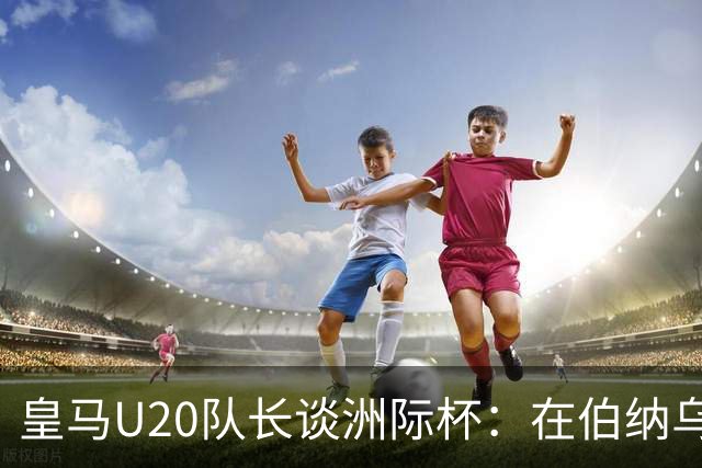 皇马U20队长谈洲际杯：在伯纳乌踢球是巨大荣幸 一直模仿莫德里奇